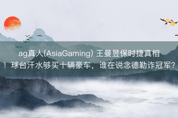 ag真人(AsiaGaming) 王曼昱保时捷真相！球台汗水够买十辆豪车，谁在说念德勒诈冠军？