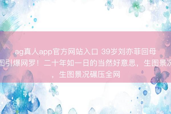 ag真人app官方网站入口 39岁刘亦菲回母校素颜生图引爆网罗！二十年如一日的当然好意思，生图景况碾压全网