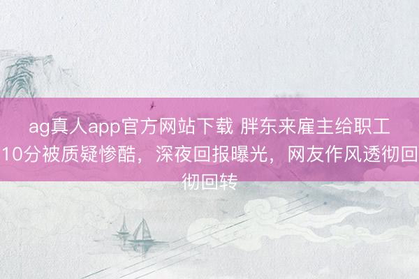 ag真人app官方网站下载 胖东来雇主给职工打10分被质疑惨酷，深夜回报曝光，网友作风透彻回转