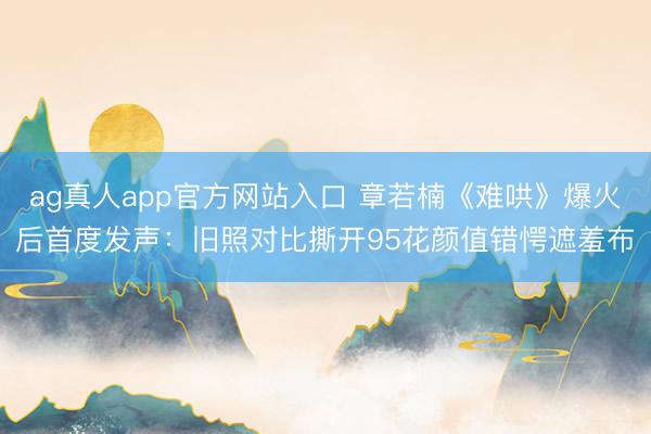 ag真人app官方网站入口 章若楠《难哄》爆火后首度发声：旧照对比撕开95花颜值错愕遮羞布