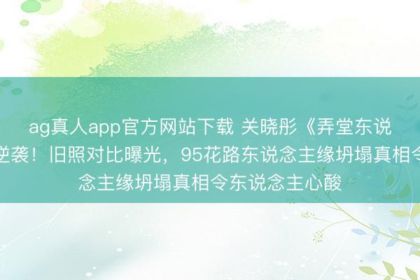 ag真人app官方网站下载 关晓彤《弄堂东说念主家》演技逆袭!旧照对比曝光,95花路东说念主缘坍塌真相令东说念主心酸