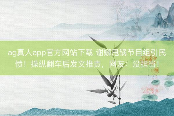 ag真人app官方网站下载 谢娜甩锅节目组引民愤！操纵翻车后发文推责，网友：没担当！