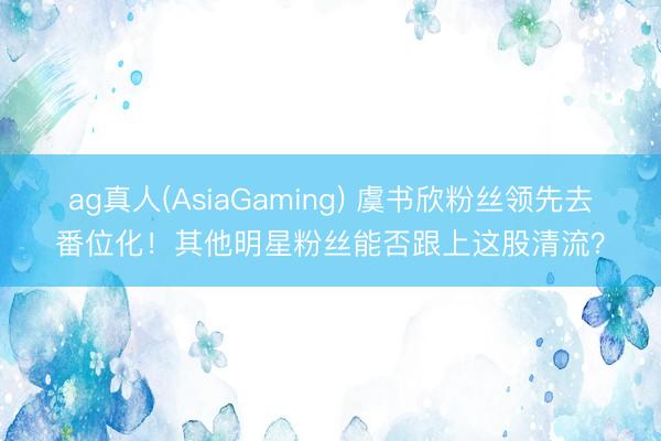 ag真人(AsiaGaming) 虞书欣粉丝领先去番位化！其他明星粉丝能否跟上这股清流？