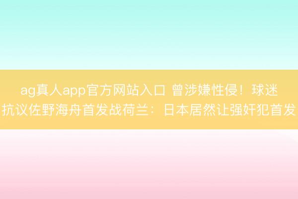 ag真人app官方网站入口 曾涉嫌性侵！球迷抗议佐野海舟首发战荷兰：日本居然让强奸犯首发