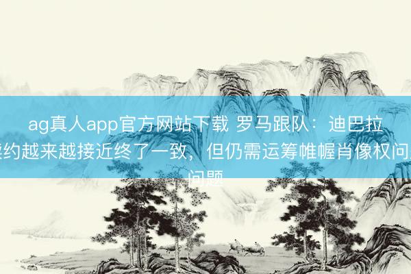 ag真人app官方网站下载 罗马跟队：迪巴拉续约越来越接近终了一致，但仍需运筹帷幄肖像权问题