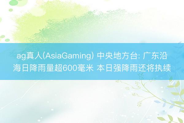 ag真人(AsiaGaming) 中央地方台: 广东沿海日降雨量超600毫米 本日强降雨还将执续