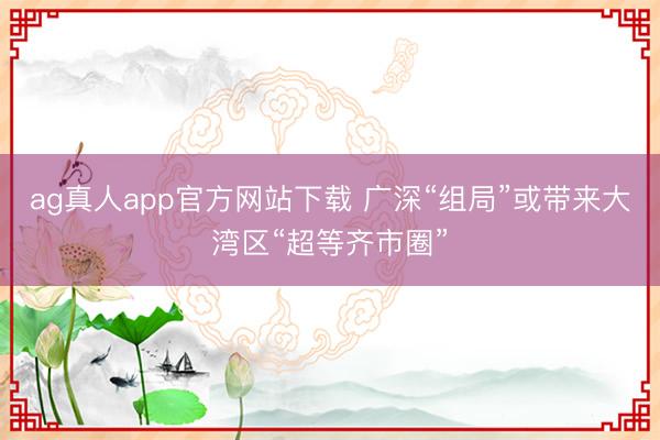 ag真人app官方网站下载 广深“组局”或带来大湾区“超等齐市圈”