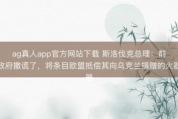 ag真人app官方网站下载 斯洛伐克总理：前政府撒谎了，将条目欧盟抵偿其向乌克兰捐赠的火器