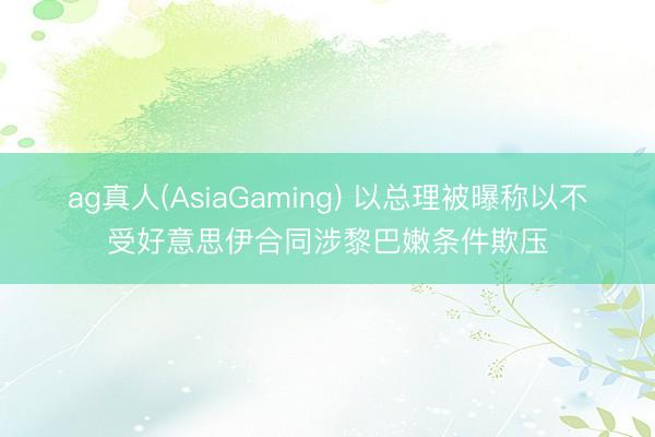 ag真人(AsiaGaming) 以总理被曝称以不受好意思伊合同涉黎巴嫩条件欺压