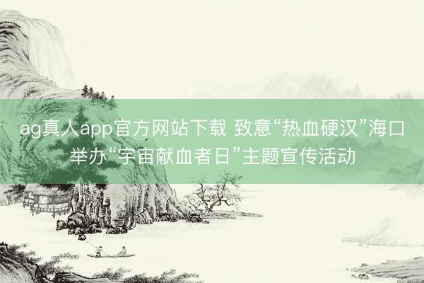 ag真人app官方网站下载 致意“热血硬汉”海口举办“宇宙献血者日”主题宣传活动
