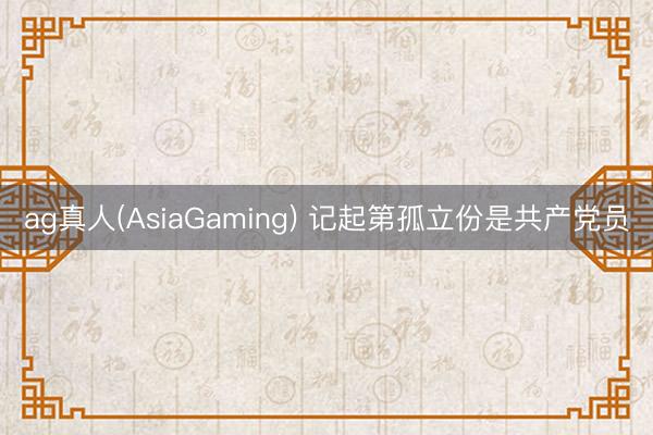 ag真人(AsiaGaming) 记起第孤立份是共产党员