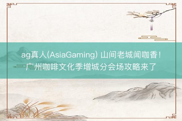 ag真人(AsiaGaming) 山间老城闻咖香！广州咖啡文化季增城分会场攻略来了