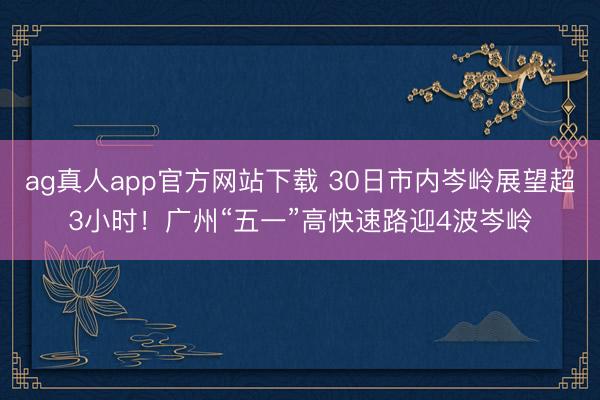 ag真人app官方网站下载 30日市内岑岭展望超3小时！广州“五一”高快速路迎4波岑岭