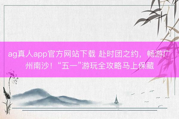 ag真人app官方网站下载 赴时团之约,畅游广州南沙!“五一”游玩全攻略马上保藏