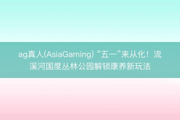 ag真人(AsiaGaming) “五一”来从化！流溪河国度丛林公园解锁康养新玩法