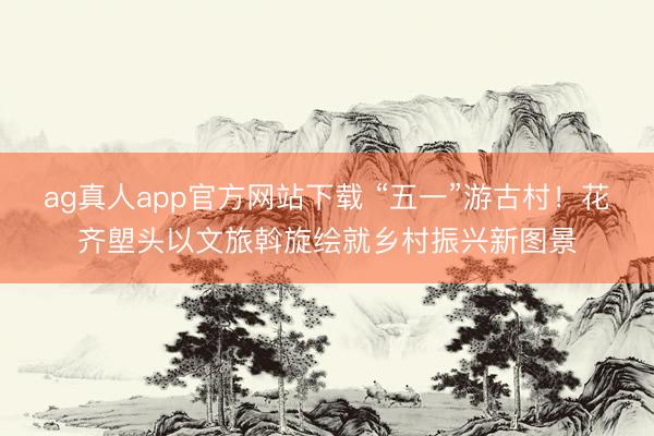 ag真人app官方网站下载 “五一”游古村！花齐塱头以文旅斡旋绘就乡村振兴新图景