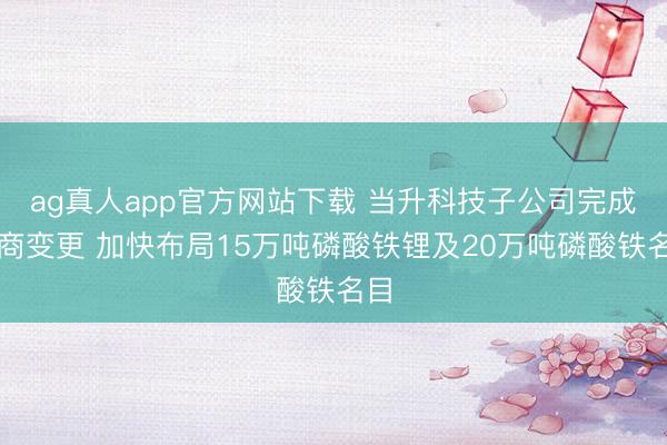 ag真人app官方网站下载 当升科技子公司完成工商变更 加快布局15万吨磷酸铁锂及20万吨磷酸铁名目
