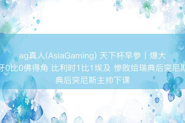 ag真人(AsiaGaming) 天下杯早参丨爆大冷！西班牙0比0佛得角 比利时1比1埃及 惨败给瑞典后突尼斯主帅下课