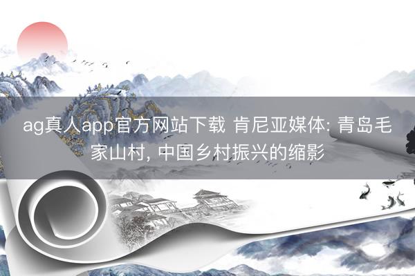 ag真人app官方网站下载 肯尼亚媒体: 青岛毛家山村, 中国乡村振兴的缩影