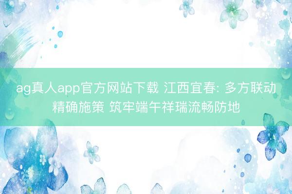 ag真人app官方网站下载 江西宜春: 多方联动精确施策 筑牢端午祥瑞流畅防地