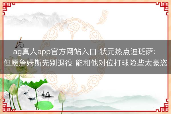 ag真人app官方网站入口 状元热点迪班萨: 但愿詹姆斯先别退役 能和他对位打球险些太豪恣
