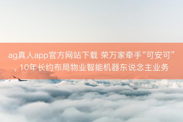 ag真人app官方网站下载 荣万家牵手“可安可”， 10年长约布局物业智能机器东说念主业务
