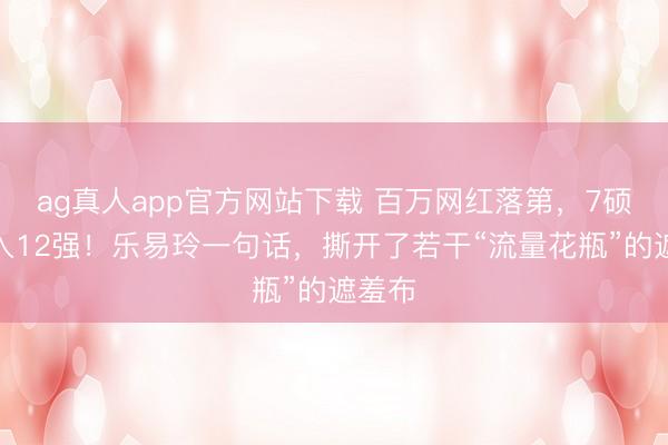 ag真人app官方网站下载 百万网红落第，7硕士杀入12强！乐易玲一句话，撕开了若干“流量花瓶”的遮羞布