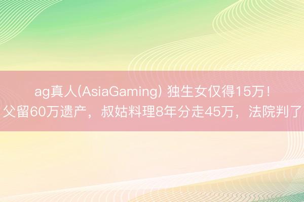 ag真人(AsiaGaming) 独生女仅得15万！父留60万遗产，叔姑料理8年分走45万，法院判了