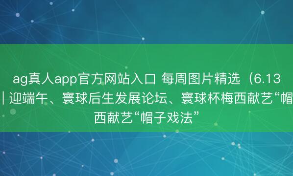 ag真人app官方网站入口 每周图片精选（6.13-6.19）| 迎端午、寰球后生发展论坛、寰球杯梅西献艺“帽子戏法”