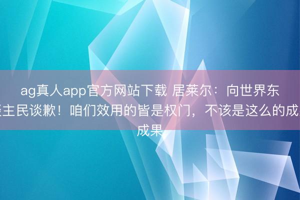 ag真人app官方网站下载 居莱尔:向世界东谈主民谈歉!咱们效用的皆是权门,不该是这么的成果