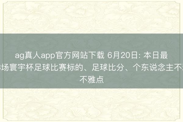 ag真人app官方网站下载 6月20日: 本日最新 3场寰宇杯足球比赛标的、足球比分、个东说念主不雅点