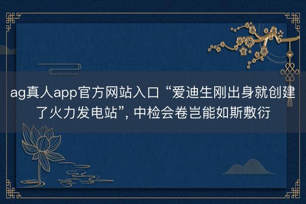 ag真人app官方网站入口 “爱迪生刚出身就创建了火力发电站”, 中检会卷岂能如斯敷衍